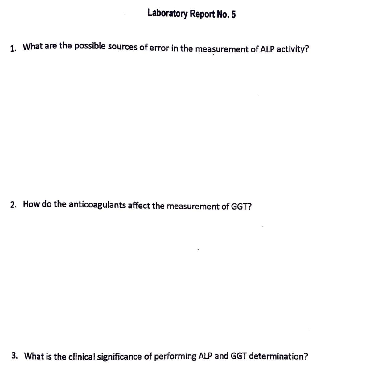 Laboratory Report No. 5
1. What are the possible sources of error in the measurement of ALP activity?
2. How do the anticoagulants affect the measurement of GGT?
3. What is the clinical significance of performing ALP and GGT determination?