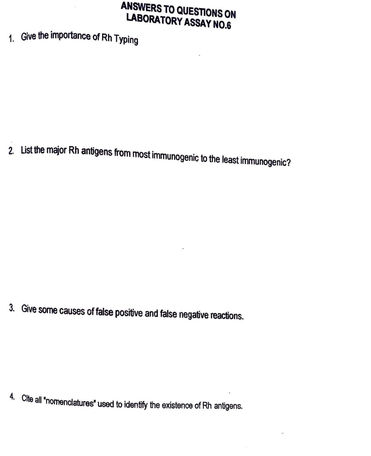 ANSWERS TO QUESTIONS ON
LABORATORY ASSAY NO.6
1. Give the importance of Rh Typing
2. List the major Rh antigens from most immunogenic to the least immunogenic?
3. Give some causes of false positive and false negative reactions.
4. Cite all "nomenclatures" used to identify the existence of Rh antigens.