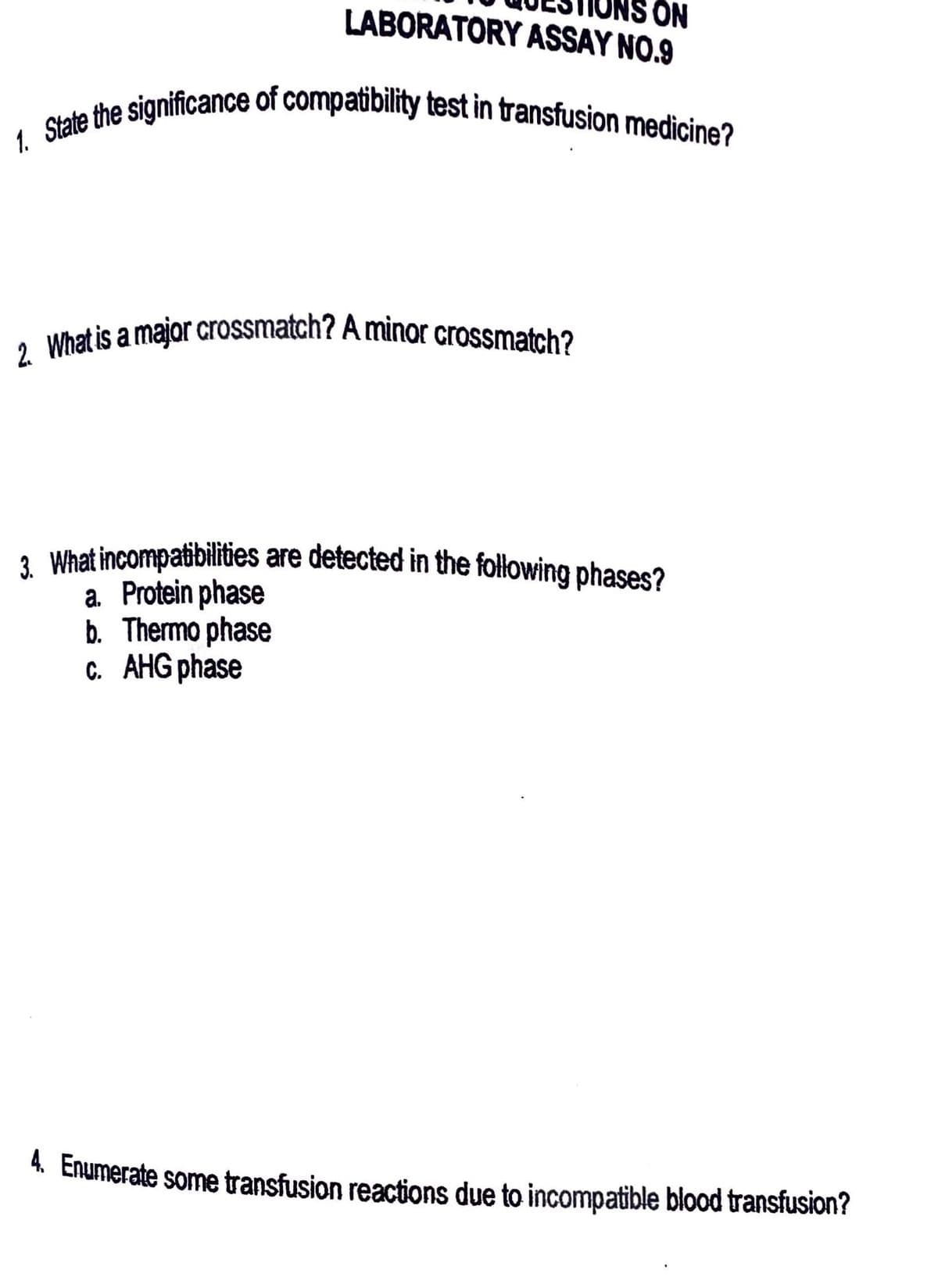 ON
LABORATORY ASSAY NO.9
1. State the significance of compatibility test in transfusion medicine?
2. What is a major crossmatch? A minor crossmatch?
What incompatibilities are detected in the following phases?
a. Protein phase
b. Thermo phase
c. AHG phase
4. Enumerate some transfusion reactions due to incompatible blood transfusion?