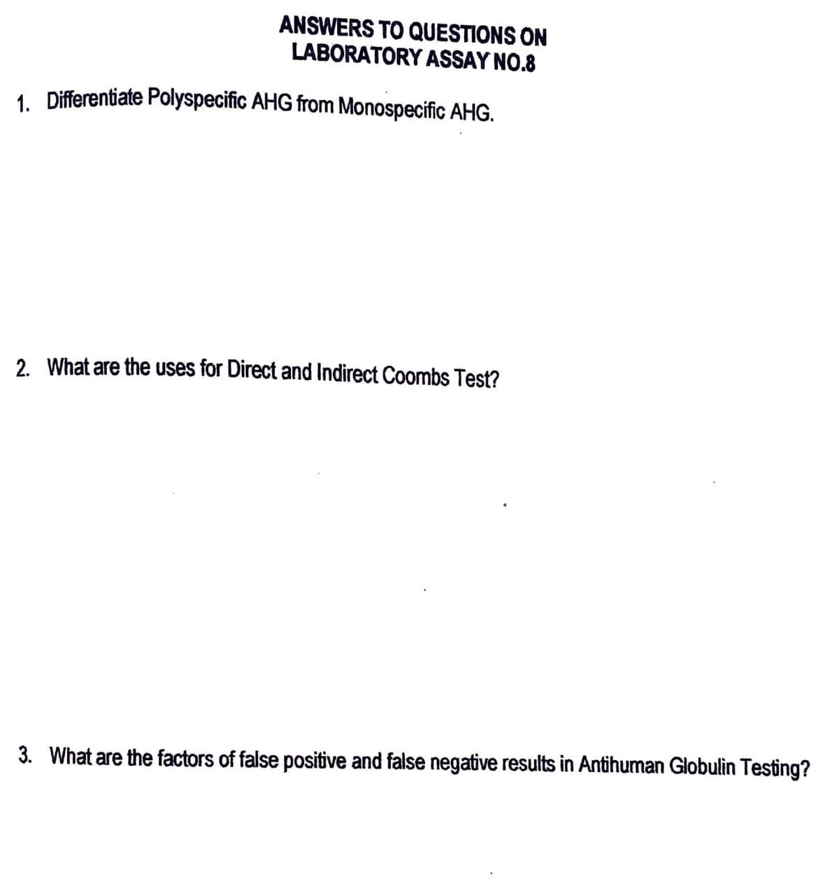 ANSWERS TO QUESTIONS ON
LABORATORY ASSAY NO.8
1. Differentiate Polyspecific AHG from Monospecific AHG.
2. What are the uses for Direct and Indirect Coombs Test?
3. What are the factors of false positive and false negative results in Antihuman Globulin Testing?