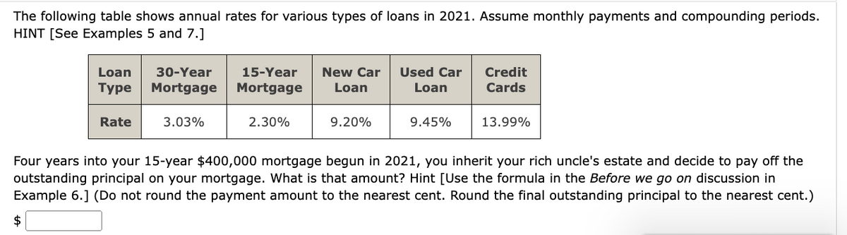 The following table shows annual rates for various types of loans in 2021. Assume monthly payments and compounding periods.
HINT [See Examples 5 and 7.]
Loan 30-Year 15-Year
Type Mortgage Mortgage
New Car
Loan
Used Car
Loan
Credit
Cards
Rate
3.03%
2.30%
9.20%
9.45%
13.99%
Four years into your 15-year $400,000 mortgage begun in 2021, you inherit your rich uncle's estate and decide to pay off the
outstanding principal on your mortgage. What is that amount? Hint [Use the formula in the Before we go on discussion in
Example 6.] (Do not round the payment amount to the nearest cent. Round the final outstanding principal to the nearest cent.)
$