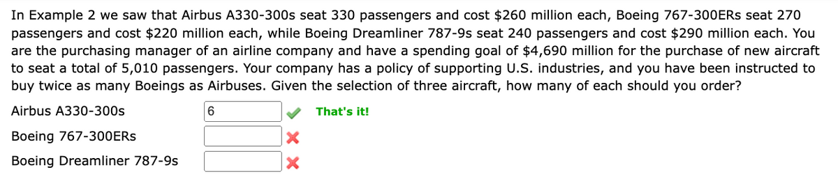 In Example 2 we saw that Airbus A330-300s seat 330 passengers and cost $260 million each, Boeing 767-300ERS seat 270
passengers and cost $220 million each, while Boeing Dreamliner 787-9s seat 240 passengers and cost $290 million each. You
are the purchasing manager of an airline company and have a spending goal of $4,690 million for the purchase of new aircraft
to seat a total of 5,010 passengers. Your company has a policy of supporting U.S. industries, and you have been instructed to
buy twice as many Boeings as Airbuses. Given the selection of three aircraft, how many of each should you order?
Airbus A330-300s
Boeing 767-300ERS
Boeing Dreamliner 787-95
6
That's it!