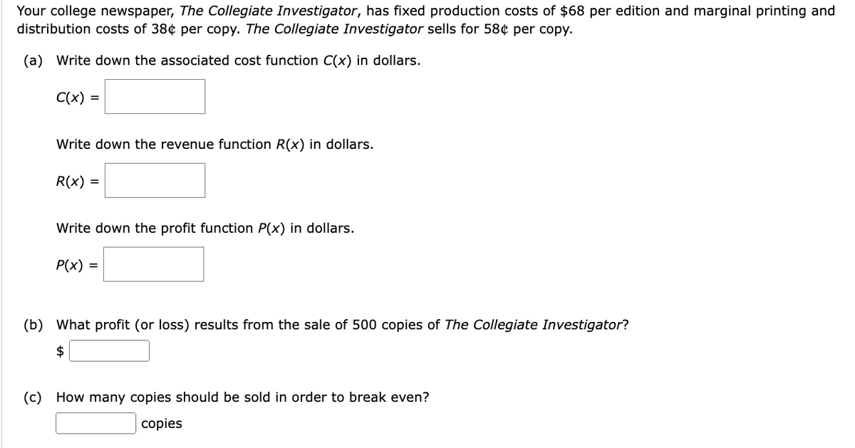 Your college newspaper, The Collegiate Investigator, has fixed production costs of $68 per edition and marginal printing and
distribution costs of 38¢ per copy. The Collegiate Investigator sells for 58¢ per copy.
(a) Write down the associated cost function C(x) in dollars.
C(x) =
Write down the revenue function R(x) in dollars.
R(x) =
Write down the profit function P(x) in dollars.
P(x) =
(b) What profit (or loss) results from the sale of 500 copies of The Collegiate Investigator?
$
(c) How many copies should be sold in order to break even?
copies