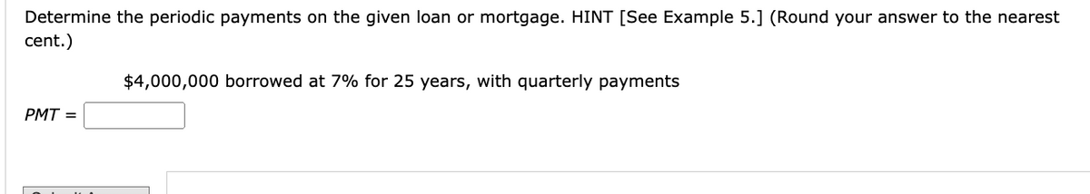 Determine the periodic payments on the given loan or mortgage. HINT [See Example 5.] (Round your answer to the nearest
cent.)
$4,000,000 borrowed at 7% for 25 years, with quarterly payments
PMT =