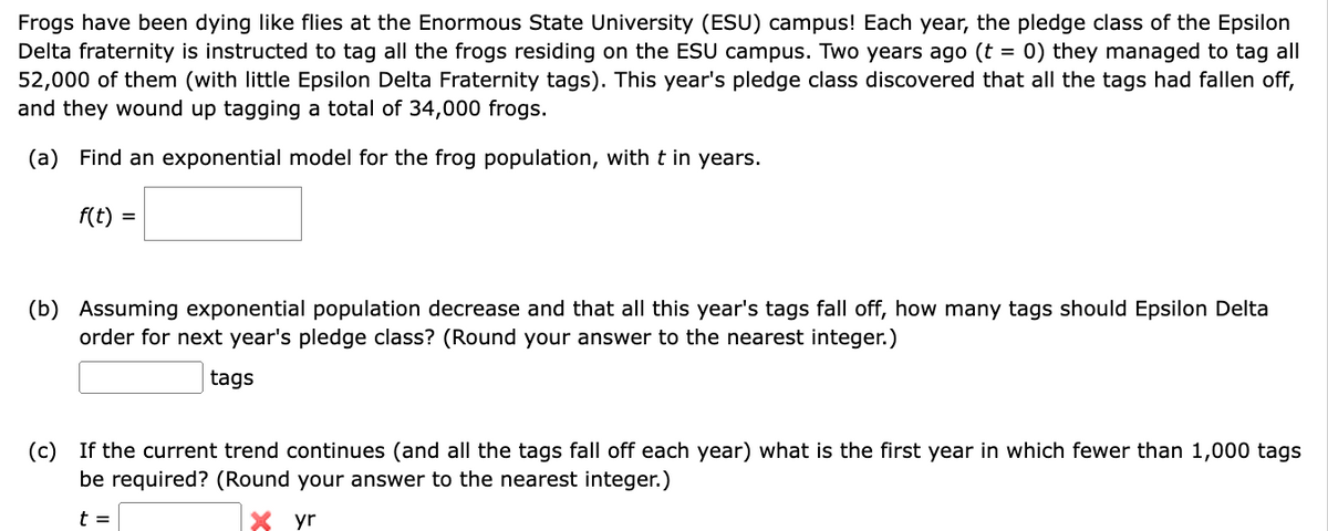 Frogs have been dying like flies at the Enormous State University (ESU) campus! Each year, the pledge class of the Epsilon
Delta fraternity is instructed to tag all the frogs residing on the ESU campus. Two years ago (t = 0) they managed to tag all
52,000 of them (with little Epsilon Delta Fraternity tags). This year's pledge class discovered that all the tags had fallen off,
and they wound up tagging a total of 34,000 frogs.
(a) Find an exponential model for the frog population, with t in years.
f(t) =
(b) Assuming exponential population decrease and that all this year's tags fall off, how many tags should Epsilon Delta
order for next year's pledge class? (Round your answer to the nearest integer.)
tags
(c) If the current trend continues (and all the tags fall off each year) what is the first year in which fewer than 1,000 tags
be required? (Round your answer to the nearest integer.)
t =
yr