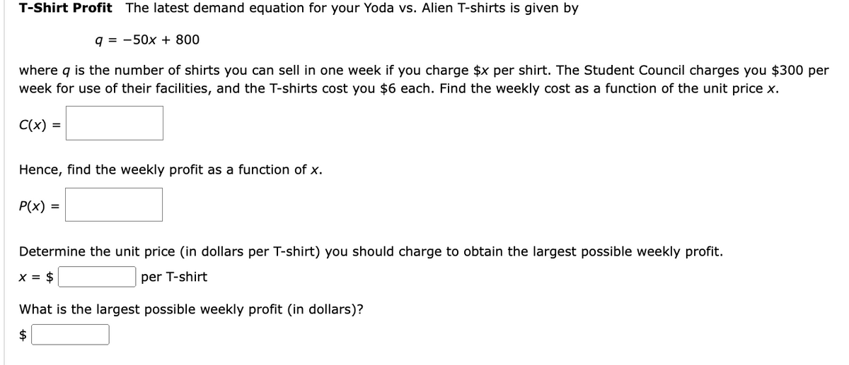 T-Shirt Profit The latest demand equation for your Yoda vs. Alien T-shirts is given by
q=-50x + 800
where q is the number of shirts you can sell in one week if you charge $x per shirt. The Student Council charges you $300 per
week for use of their facilities, and the T-shirts cost you $6 each. Find the weekly cost as a function of the unit price x.
C(x) =
Hence, find the weekly profit as a function of x.
P(x) =
Determine the unit price (in dollars per T-shirt) you should charge to obtain the largest possible weekly profit.
x = $
per T-shirt
What is the largest possible weekly profit (in dollars)?
$
