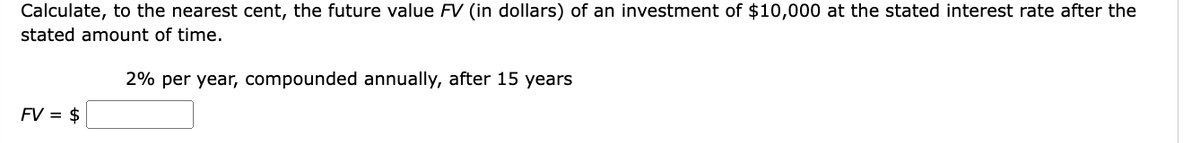 Calculate, to the nearest cent, the future value FV (in dollars) of an investment of $10,000 at the stated interest rate after the
stated amount of time.
FV = $
2% per year, compounded annually, after 15 years