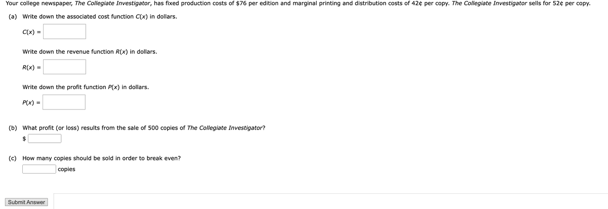 Your college newspaper, The Collegiate Investigator, has fixed production costs of $76 per edition and marginal printing and distribution costs of 42¢ per copy. The Collegiate Investigator sells for 52¢ per copy.
(a) Write down the associated cost function C(x) in dollars.
C(x) =
Write down the revenue function R(x) in dollars.
R(x) =
Write down the profit function P(x) in dollars.
P(x) =
(b) What profit (or loss) results from the sale of 500 copies of The Collegiate Investigator?
$
(c) How many copies should be sold in order to break even?
Submit Answer
copies