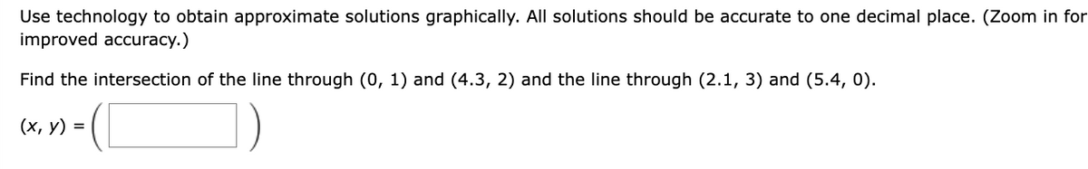 Use technology to obtain approximate solutions graphically. All solutions should be accurate to one decimal place. (Zoom in for
improved accuracy.)
Find the intersection of the line through (0, 1) and (4.3, 2) and the line through (2.1, 3) and (5.4, 0).
(x, y) =
-([