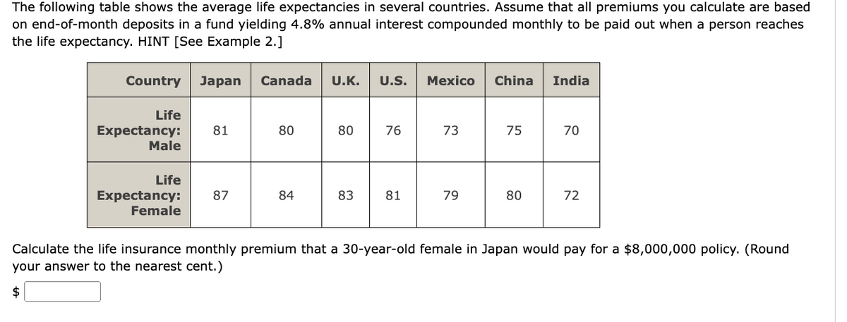The following table shows the average life expectancies in several countries. Assume that all premiums you calculate are based
on end-of-month deposits in a fund yielding 4.8% annual interest compounded monthly to be paid out when a person reaches
the life expectancy. HINT [See Example 2.]
Country Japan Canada U.K.
U.S. Mexico China India
Life
Expectancy:
Male
81
80
80
80
76
16
73
15
75
70
Life
Expectancy:
87
84
83
81
79
80
72
Female
Calculate the life insurance monthly premium that a 30-year-old female in Japan would pay for a $8,000,000 policy. (Round
your answer to the nearest cent.)
$