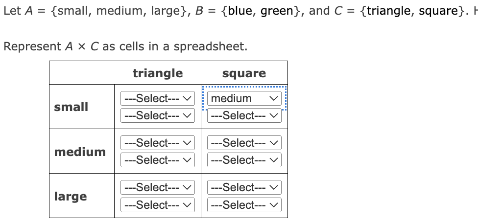 Let A = {small, medium, large}, B = {blue, green}, and C = {triangle, square}. H
Represent A x C as cells in a spreadsheet.
triangle
---Select---
---Select--- V
small
medium
large
---Select--- V
---Select--- V
---Select--- V
---Select--- ✓
square
medium
---Select--- V
---Select--- V
---Select--- V
---Select--- V
---Select--- ✓