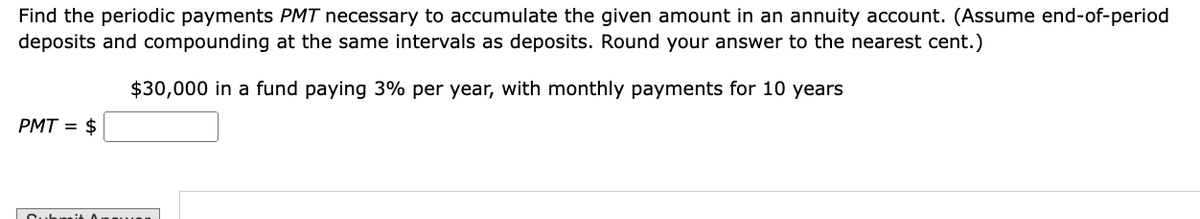 Find the periodic payments PMT necessary to accumulate the given amount in an annuity account. (Assume end-of-period
deposits and compounding at the same intervals as deposits. Round your answer to the nearest cent.)
$30,000 in a fund paying 3% per year, with monthly payments for 10 years
PMT
= $