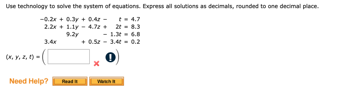 Use technology to solve the system of equations. Express all solutions as decimals, rounded to one decimal place.
-0.2x + 0.3y+ 0.4z -
(x, y, z, t) =
2.2x + 1.1y
9.2y
3.4x
t =
4.7
4.7z +
2t = 8.3
1.3t = 6.8
+0.5z 3.4t = 0.2
-
Need Help?
Read It
Watch It