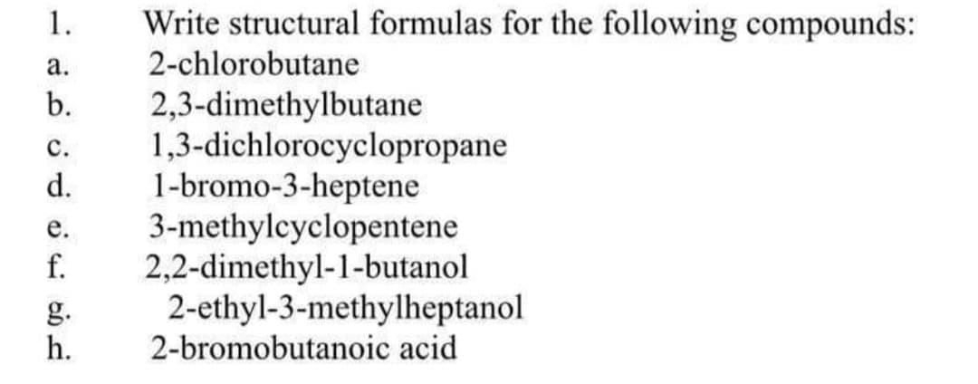 1.
Write structural formulas for the following compounds:
а.
2-chlorobutane
2,3-dimethylbutane
1,3-dichlorocyclopropane
1-bromo-3-heptene
3-methylcyclopentene
2,2-dimethyl-1-butanol
2-ethyl-3-methylheptanol
2-bromobutanoic acid
b.
с.
d.
е.
f.
g.
h.
