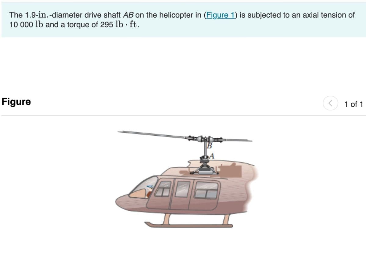 The 1.9-in.-diameter drive shaft AB on the helicopter in (Figure 1) is subjected to an axial tension of
10 000 lb and a torque of 295 lb · ft.
Figure
>
1 of 1