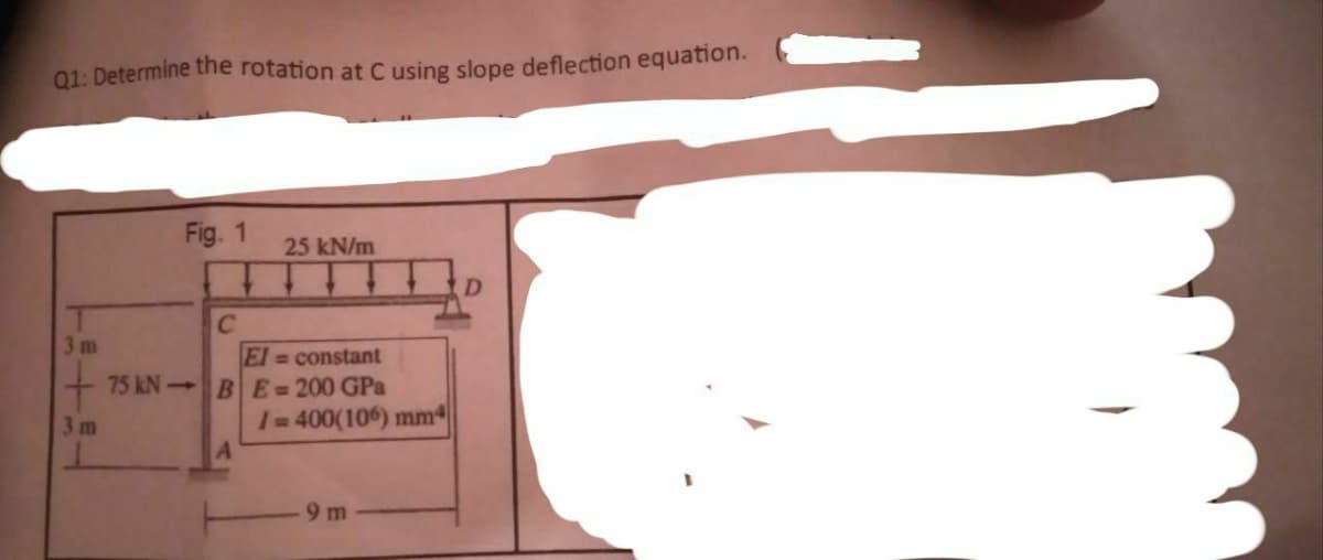 Q1: Determine the rotation at C using slope deflection equation.
3m
3 m
Fig. 1
C
25 kN/m
El= constant
75 kN BE=200 GPa
/=400(106) mm
9m
D