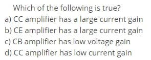 Which of the following is true?
a) CC amplifier has a large current gain
b) CE amplifier has a large current gain
c) CB amplifier has low voltage gain
d) CC amplifier has low current gain
