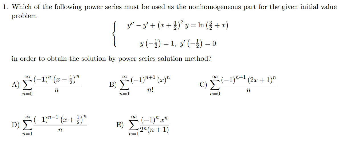 1. Which of the following power series must be used as the nonhomogeneous part for the given initial value
problem
y" – y + (x + )² y = In (3 + x)
y (-}) = 1, 3' (-}) = 0
in order to obtain the solution by power series solution method?
(-1)까1 (2x + 1)"
C) E
(-1)*+1 (x)"
A) (-1)" (x – })"
B) Σ
n
n!
n=0
n=1
n=0
(-1)"-' (x+ })"
D) 2
(-1)" x"
E)
2" (n + 1)
n=1
n=1
