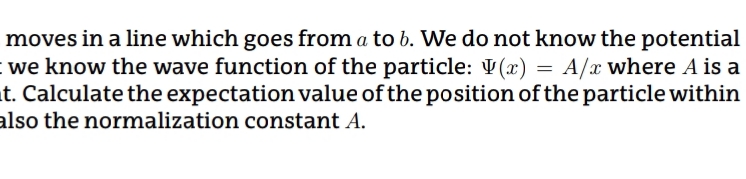 moves in a line which goes from a to b. We do not know the potential
we know the wave function of the particle: V(x) = A/x where A is a
t. Calculate the expectation value of the position of the particle within
also the normalization constant A.