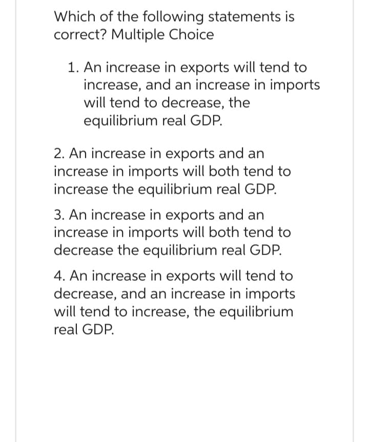 Which of the following statements is
correct? Multiple Choice
1. An increase in exports will tend to
increase, and an increase in imports
will tend to decrease, the
equilibrium real GDP.
2. An increase in exports and an
increase in imports will both tend to
increase the equilibrium real GDP.
3. An increase in exports and an
increase in imports will both tend to
decrease the equilibrium real GDP.
4. An increase in exports will tend to
decrease, and an increase in imports
will tend to increase, the equilibrium
real GDP.