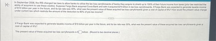 In September 2008, the IRS changed tax laws to allow banks to utilize the tax loss carryforwards of banks they acquire to shield up to 100% of their future income from taxes (prior law restricted the
Kability of acquirers to use these credits). Suppose Fargo Bank acquired Covia Bank and with it acquired $74 billion in tax loss carryforwards. If Fargo Bank was expected to generate taxable income
of $10 billion per year in the future, and its tax rate was 30%, what was the present value of these acquired tax loss carryforwards given a cost of capital of 8%7 How would the present value change
under current law which restricts the amount of the deduction to 80% of pre-tax income?
if Fargo Bank was expected to generate taxable income of $10 billion per year in the future, and its tax rate was 30%, what was the present value of these acquired tax loss carryforwards given a
cost of capital of 8%?
The present value of these acquired tax loss carryforwards is $bilion (Round to two decimal places)