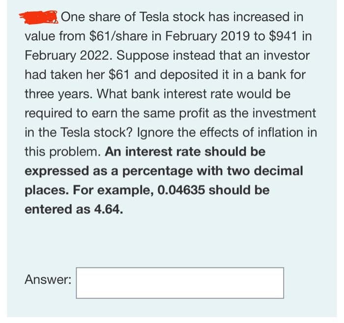 One share of Tesla stock has increased in
value from $61/share in February 2019 to $941 in
February 2022. Suppose instead that an investor
had taken her $61 and deposited it in a bank for
three years. What bank interest rate would be
required to earn the same profit as the investment
in the Tesla stock? Ignore the effects of inflation in
this problem. An interest rate should be
expressed as a percentage with two decimal
places. For example, 0.04635 should be
entered as 4.64.
Answer: