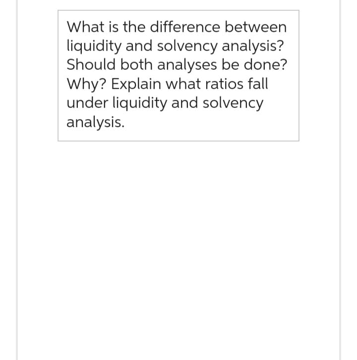 What is the difference between
liquidity and solvency analysis?
Should both analyses be done?
Why? Explain what ratios fall
under liquidity and solvency
analysis.