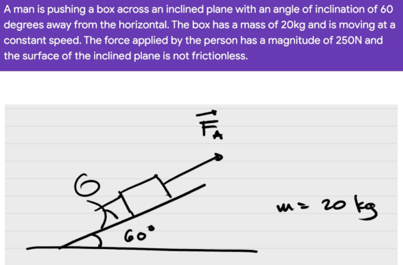 A man is pushing a box across an inclined plane with an angle of inclination of 60
degrees away from the horizontal. The box has a mass of 20kg and is moving at a
constant speed. The force applied by the person has a magnitude of 250N and
the surface of the inclined plane is not frictionless.
m> 20 kg
Go°
