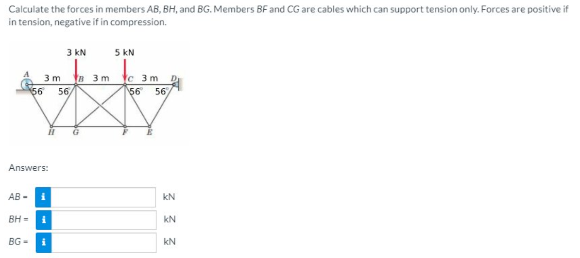 Calculate the forces in members AB, BH, and BG. Members BF and CG are cables which can support tension only. Forces are positive if
in tension, negative if in compression.
3 kN
5 kN
в 3 m
56
3 m
c 3 m
56
56
56
E
Answers:
AB =
i
kN
BH =
i
kN
BG =
i
kN
