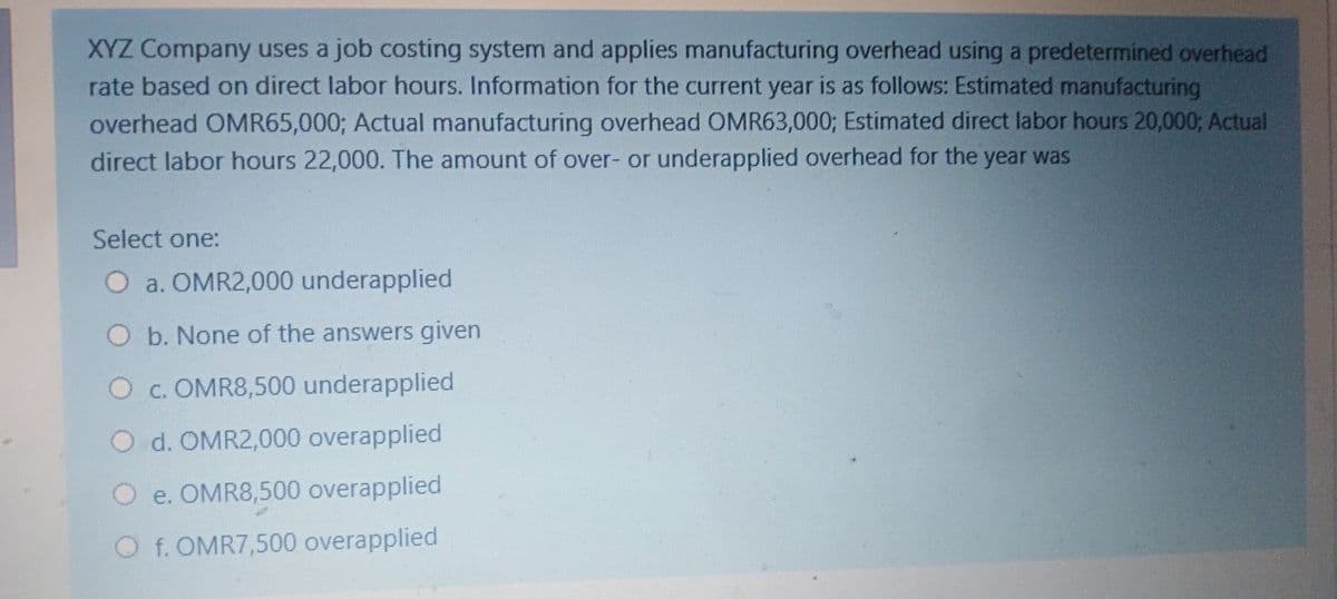 XYZ Company uses a job costing system and applies manufacturing overhead using a predetermined overhead
rate based on direct labor hours. Information for the current year is as follows: Estimated manufacturing
overhead OMR65,000; Actual manufacturing overhead OMR63,000; Estimated direct labor hours 20,0003; Actual
direct labor hours 22,000. The amount of over- or underapplied overhead for the year was
Select one:
O a. OMR2,000 underapplied
O b. None of the answers given
O c. OMR8,500 underapplied
O d. OMR2,000 overapplied
O e. OMR8,500 overapplied
O f. OMR7,500 overapplied
