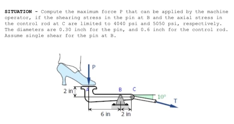 SITUATION Compute the maximum force P that can be applied by the machine
operator, if the shearing stress in the pin at B and the axial stress in
the control rod at C are limited to 4040 psi and 5050 psi, respectively.
The diameters are 0.30 inch for the pin, and 0.6 inch for the control rod.
Assume single shear for the pin at B.
2 in
P
6 in
B
2 in
10⁰
T