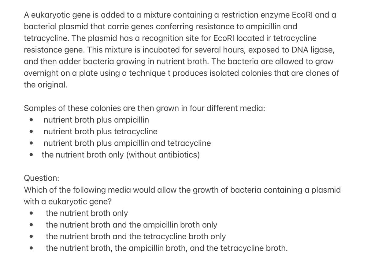 A eukaryotic gene is added to a mixture containing a restriction enzyme EcoRI and a
bacterial plasmid that carrie genes conferring resistance to ampicillin and
tetracycline. The plasmid has a recognition site for EcoRI located ir tetracycline
resistance gene. This mixture is incubated for several hours, exposed to DNA ligase,
and then adder bacteria growing in nutrient broth. The bacteria are allowed to grow
overnight on a plate using a technique t produces isolated colonies that are clones of
the original.
Samples of these colonies are then grown in four different media:
nutrient broth plus ampicillin
nutrient broth plus tetracycline
nutrient broth plus ampicillin and tetracycline
the nutrient broth only (without antibiotics)
●
●
Question:
Which of the following media would allow the growth of bacteria containing a plasmid
with a eukaryotic gene?
the nutrient broth only
●
the nutrient broth and the ampicillin broth only
the nutrient broth and the tetracycline broth only
the nutrient broth, the ampicillin broth, and the tetracycline broth.