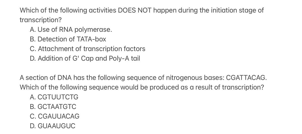 Which of the following activities DOES NOT happen during the initiation stage of
transcription?
A. Use of RNA polymerase.
B. Detection of TATA-box
C. Attachment of transcription factors
D. Addition of G' Cap and Poly-A tail
A section of DNA has the following sequence of nitrogenous bases: CGATTACAG.
Which of the following sequence would be produced as a result of transcription?
A. CGTUUTCTG
B. GCTAATGTC
C. CGAUUACAG
D. GUAAUGUC