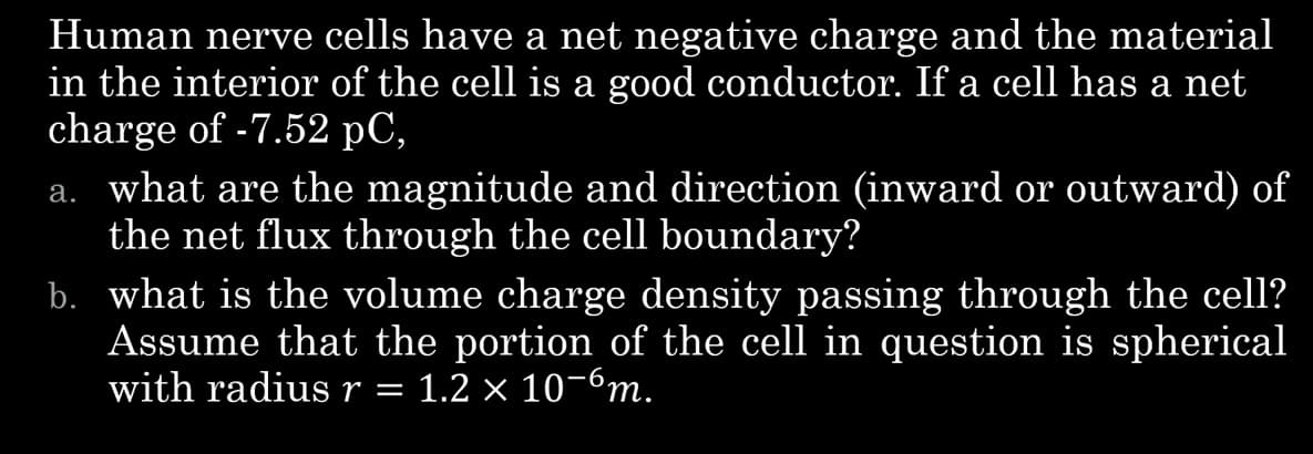 Human nerve cells have a net negative charge and the material
in the interior of the cell is a good conductor. If a cell has a net
charge of -7.52 pC,
a. what are the magnitude and direction (inward or outward) of
the net flux through the cell boundary?
b. what is the volume charge density passing through the cell?
Assume that the portion of the cell in question is spherical
with radius r 1.2 × 10¯6m.