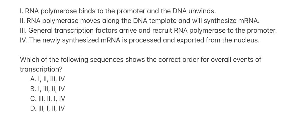 I. RNA polymerase binds to the promoter and the DNA unwinds.
II. RNA polymerase moves along the DNA template and will synthesize mRNA.
III. General transcription factors arrive and recruit RNA polymerase to the promoter.
IV. The newly synthesized mRNA is processed and exported from the nucleus.
Which of the following sequences shows the correct order for overall events of
transcription?
A. I, II, III, IV
B. I, III, II, IV
C. III, II, I, IV
D. III, I, II, IV