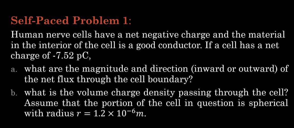 Self-Paced Problem 1:
Human nerve cells have a net negative charge and the material
in the interior of the cell is a good conductor. If a cell has a net
charge of -7.52 pC,
a. what are the magnitude and direction (inward or outward) of
the net flux through the cell boundary?
b. what is the volume charge density passing through the cell?
Assume that the portion of the cell in question is spherical
with radius r 1.2 x 10-6m.
—