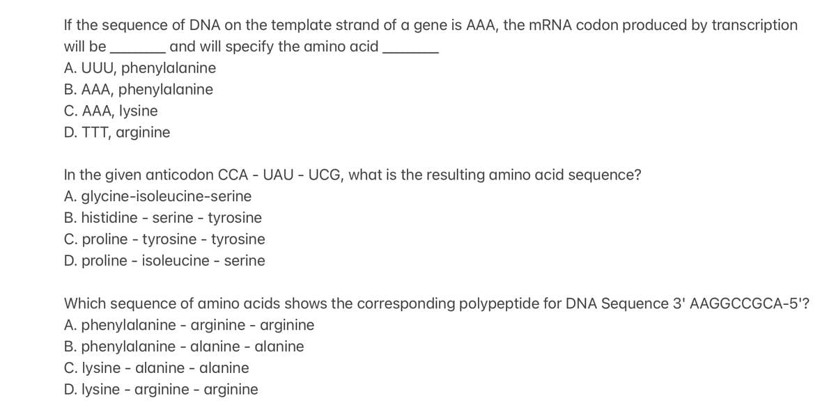 If the sequence of DNA on the template strand of a gene is AAA, the mRNA codon produced by transcription
will be
and will specify the amino acid
A. UUU, phenylalanine
B. AAA, phenylalanine
C. AAA, lysine
D. TTT, arginine
In the given anticodon CCA - UAU - UCG, what is the resulting amino acid sequence?
A. glycine-isoleucine-serine
B. histidine - serine - tyrosine
C. proline - tyrosine - tyrosine
D. proline - isoleucine - serine
Which sequence of amino acids shows the corresponding polypeptide for DNA Sequence 3' AAGGCCGCA-5'?
A. phenylalanine - arginine - arginine
B. phenylalanine - alanine-alanine
C. lysine - alanine - alanine
D. lysine -arginine - arginine