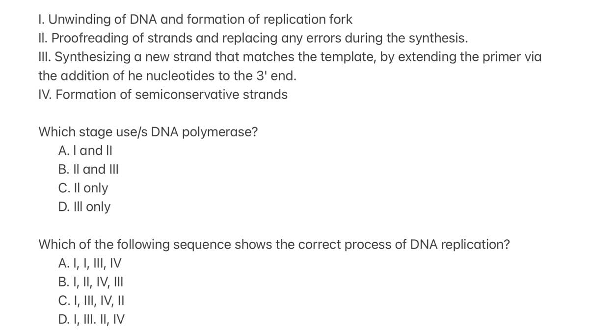 I. Unwinding of DNA and formation of replication fork
II. Proofreading of strands and replacing any errors during the synthesis.
III. Synthesizing a new strand that matches the template, by extending the primer via
the addition of he nucleotides to the 3' end.
IV. Formation of semiconservative strands
Which stage use/s DNA polymerase?
A. I and II
B. II and III
C. Il only
D. Ill only
Which of the following sequence shows the correct process of DNA replication?
A. I, I, III, IV
B. I, II, IV, III
C. I, III, IV, II
D. I, III. II, IV