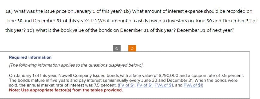 1a) What was the issue price on January 1 of this year? 1b) What amount of interest expense should be recorded on
June 30 and December 31 of this year? 1c) What amount of cash is owed to investors on June 30 and December 31 of
this year? 1d) What is the book value of the bonds on December 31 of this year? December 31 of next year?
Required information
[The following information applies to the questions displayed below.]
On January 1 of this year, Nowell Company issued bonds with a face value of $290,000 and a coupon rate of 7.5 percent.
The bonds mature in five years and pay interest semiannually every June 30 and December 31. When the bonds were
sold, the annual market rate of interest was 7.5 percent. (FV of $1, PV of $1, FVA of $1, and PVA of $1)
Note: Use appropriate factor(s) from the tables provided.