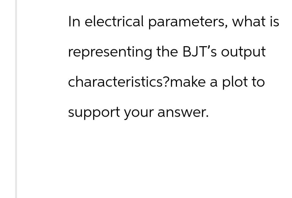 In electrical parameters, what is
representing the BJT's output
characteristics?make a plot to
support your answer.