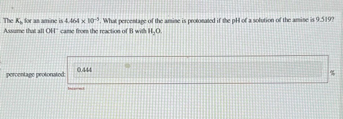 The K, for an amine is 4.464 x 10-5. What percentage of the amine is protonated if the pH of a solution of the amine is 9.519?
Assume that all OH came from the reaction of B with H₂O.
percentage protonated:
0.444
Incorrect
%