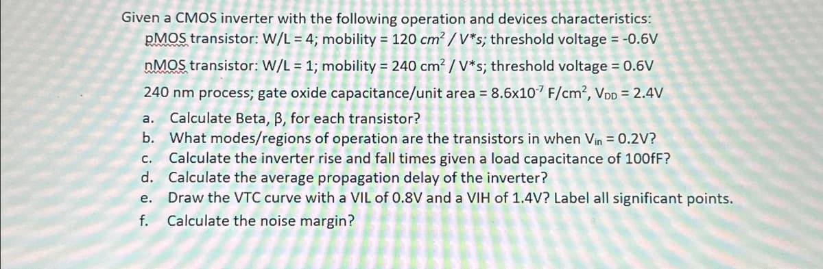 Given a CMOS inverter with the following operation and devices characteristics:
pMOS transistor: W/L = 4; mobility = 120 cm²/V*s; threshold voltage = -0.6V
nMOS transistor: W/L = 1; mobility = 240 cm² / V*s; threshold voltage = 0.6V
240 nm process; gate oxide capacitance/unit area = 8.6x107 F/cm², VDD = 2.4V
a. Calculate Beta, ß, for each transistor?
b. What modes/regions of operation are the transistors in when Vin = 0.2V?
Calculate the inverter rise and fall times given a load capacitance of 100fF?
d. Calculate the average propagation delay of the inverter?
C.
e.
Draw the VTC curve with a VIL of 0.8V and a VIH of 1.4V? Label all significant points.
Calculate the noise margin?
f.