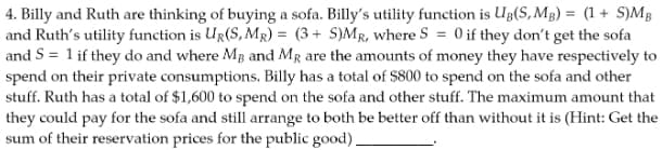 4. Billy and Ruth are thinking of buying a sofa. Billy's utility function is UB(S, MB) = (1 + S)MB
and Ruth's utility function is UR(S,MR) = (3+ S)MR, where S = 0 if they don't get the sofa
and S = 1 if they do and where MB and MR are the amounts of money they have respectively to
spend on their private consumptions. Billy has a total of $800 to spend on the sofa and other
stuff. Ruth has a total of $1,600 to spend on the sofa and other stuff. The maximum amount that
they could pay for the sofa and still arrange to both be better off than without it is (Hint: Get the
sum of their reservation prices for the public good).