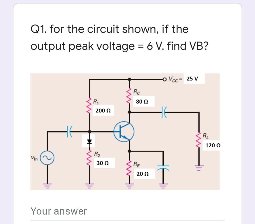 Q1. for the circuit shown, if the
output peak voltage = 6 V. find VB?
Vcc = 25 V
Rc
R1
80 Q
200 0
RL
120 0
R2
Vin
30 Q
RE
20 Q
Your answer
