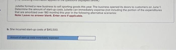 Juliette formed a new business to sell sporting goods this year. The business opened its doors to customers on June 1.
Determine the amount of start-up costs Juliette can immediately expense (not including the portion of the expenditures
that are amortized over 180 months) this year in the following alternative scenarios:
Note: Leave no answer blank. Enter zero if applicable.
b. She incurred start-up costs of $45,500.
Amount of start-up costs immediately expensed