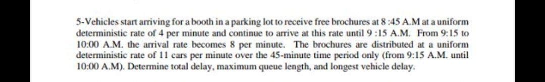 5-Vehicles start arriving for a booth in a parking lot to receive free brochures at 8:45 A.M at a uniform
deterministic rate of 4 per minute and continue to arrive at this rate until 9:15 A.M. From 9:15 to
10:00 A.M. the arrival rate becomes 8 per minute. The brochures are distributed at a uniform
deterministic rate of 11 cars per minute over the 45-minute time period only (from 9:15 A.M. until
10:00 A.M). Determine total delay, maximum queue length, and longest vehicle delay.

