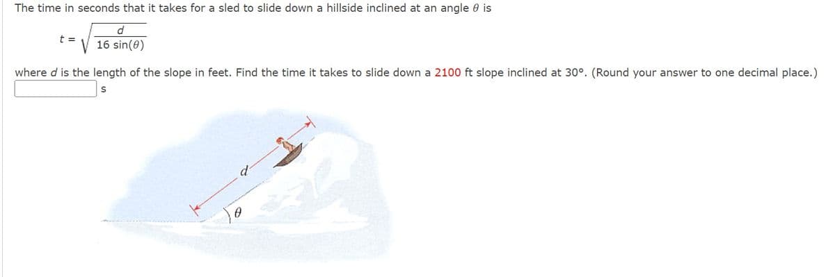 The time in seconds that it takes for a sled to slide down a hillside inclined at an angle is
d
V 16 sin(0)
t =
where d is the length of the slope in feet. Find the time it takes to slide down a 2100 ft slope inclined at 30°. (Round your answer to one decimal place.)
S
0