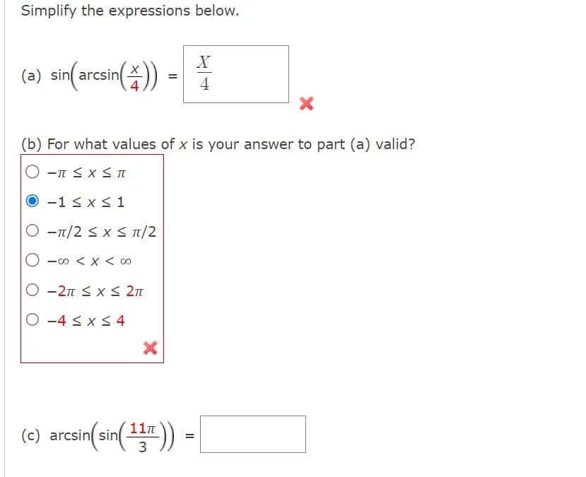 Simplify the expressions below.
(a) sin(arcsin())
(b) For what values of x is your answer to part (a) valid?
Ο -π ≤ x < π
O-1 ≤ x ≤ 1
O π/2 ≤ x ≤ π/2
O
-00 < x < 0
O-2π ≤ x ≤ 2π
O-4 ≤ x ≤ 4
X
X
4
11π
(c) arcsin(sin( 14r )) =