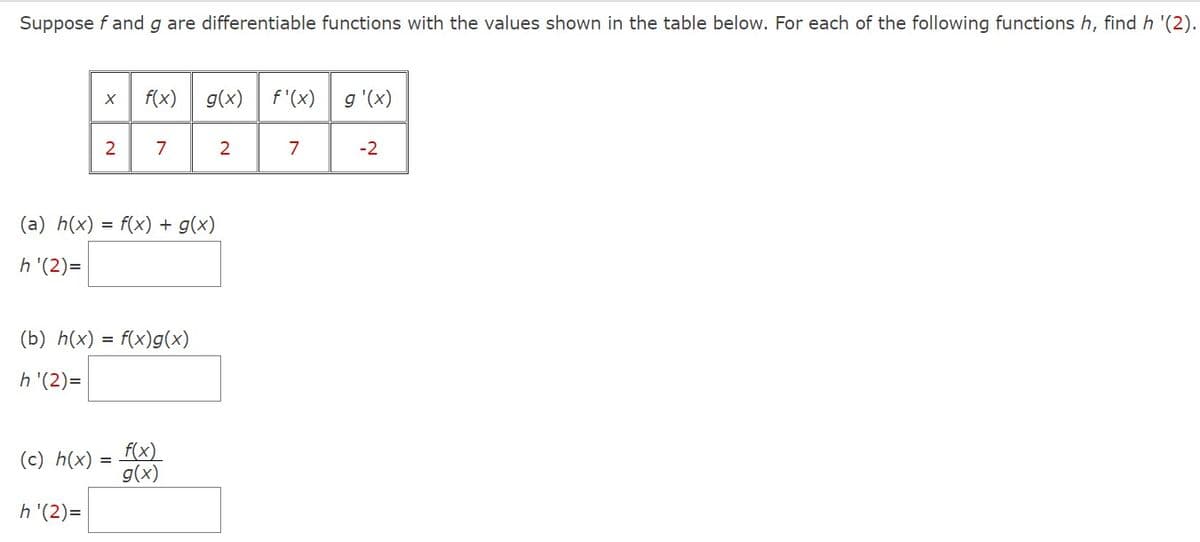 Suppose f and g are differentiable functions with the values shown in the table below. For each of the following functions h, find h '(2).
X
(c) h(x)
2
h'(2)=
f(x)
(a) h(x) = f(x) + g(x)
h'(2)=
(b) h(x) = f(x)g(x)
h'(2)=
7
=
g(x) f'(x)
f(x)
g(x)
2
7
g'(x)
-2