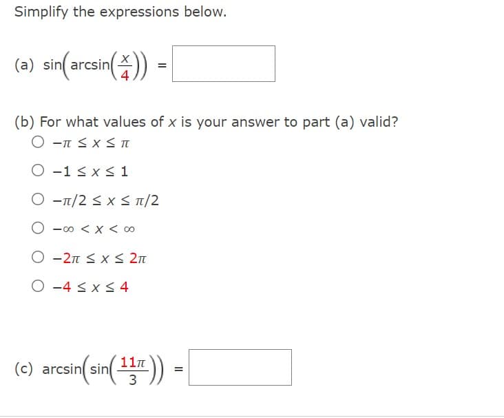 Simplify the expressions below.
(a) sin(arcsin()) =
(b) For what values of x is your answer to part (a) valid?
O π ≤ x ≤ π
O
1 ≤ x ≤ 1
O
π/2 ≤ x ≤ π/2
-00 < x < 00
O-2π ≤ x ≤ 2π
O-4 ≤ x ≤ 4
11π
(c) arcsin(sin( 13r )) =